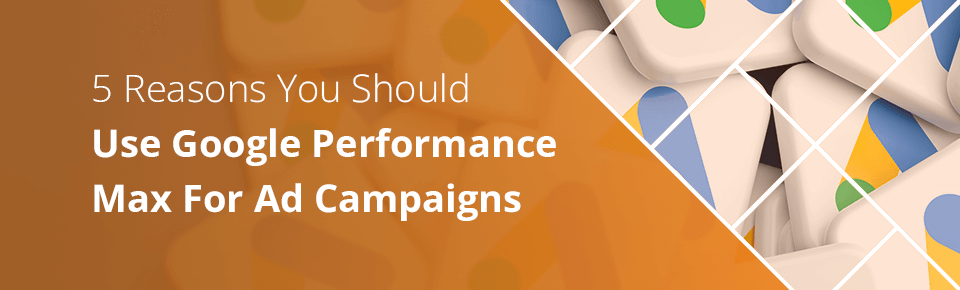 5 Reasons You Should Use Google Performance Max For Ad Campaigns